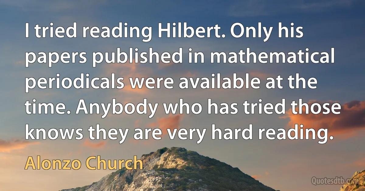 I tried reading Hilbert. Only his papers published in mathematical periodicals were available at the time. Anybody who has tried those knows they are very hard reading. (Alonzo Church)