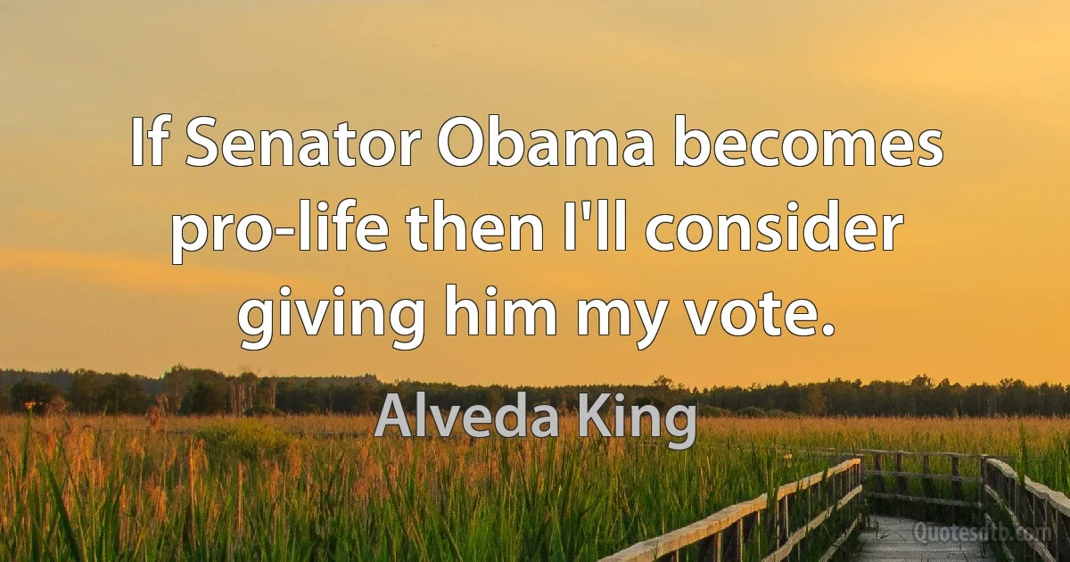 If Senator Obama becomes pro-life then I'll consider giving him my vote. (Alveda King)