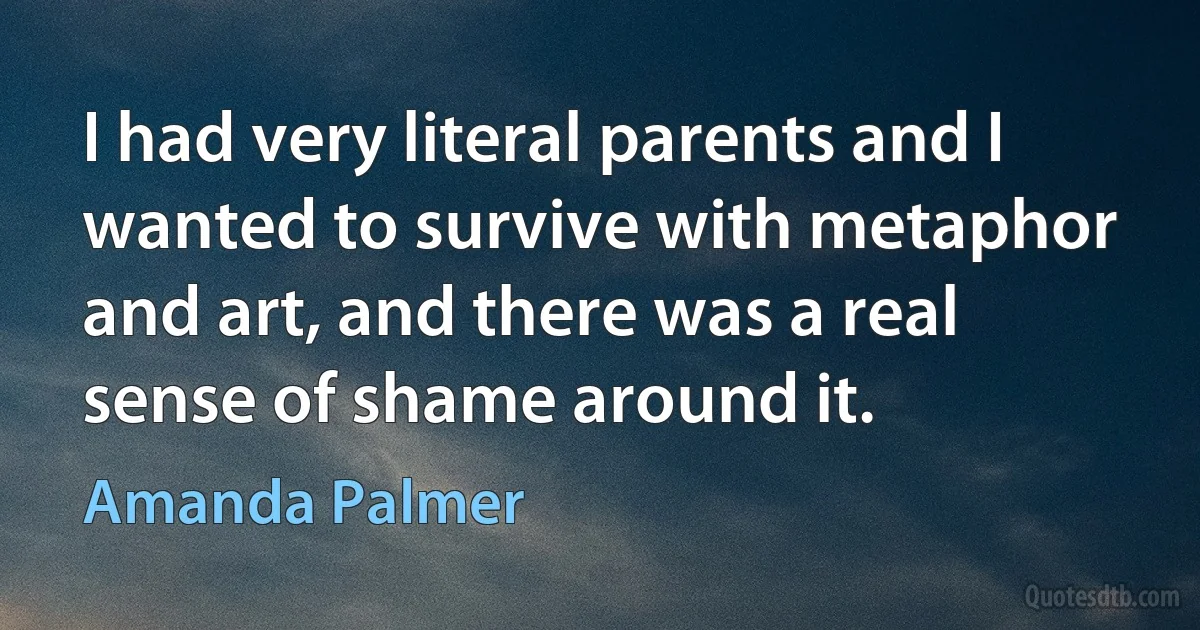 I had very literal parents and I wanted to survive with metaphor and art, and there was a real sense of shame around it. (Amanda Palmer)