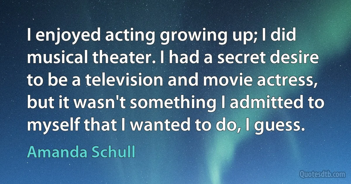 I enjoyed acting growing up; I did musical theater. I had a secret desire to be a television and movie actress, but it wasn't something I admitted to myself that I wanted to do, I guess. (Amanda Schull)