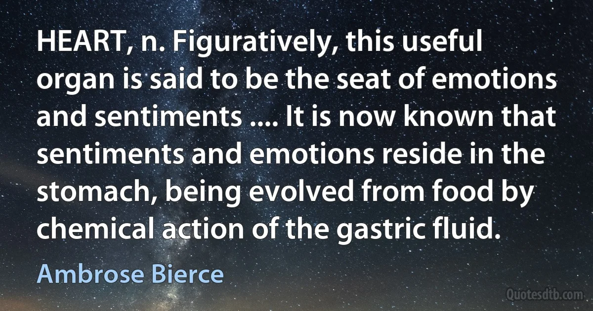 HEART, n. Figuratively, this useful organ is said to be the seat of emotions and sentiments .... It is now known that sentiments and emotions reside in the stomach, being evolved from food by chemical action of the gastric fluid. (Ambrose Bierce)