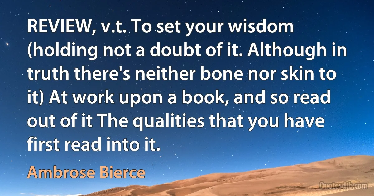 REVIEW, v.t. To set your wisdom (holding not a doubt of it. Although in truth there's neither bone nor skin to it) At work upon a book, and so read out of it The qualities that you have first read into it. (Ambrose Bierce)