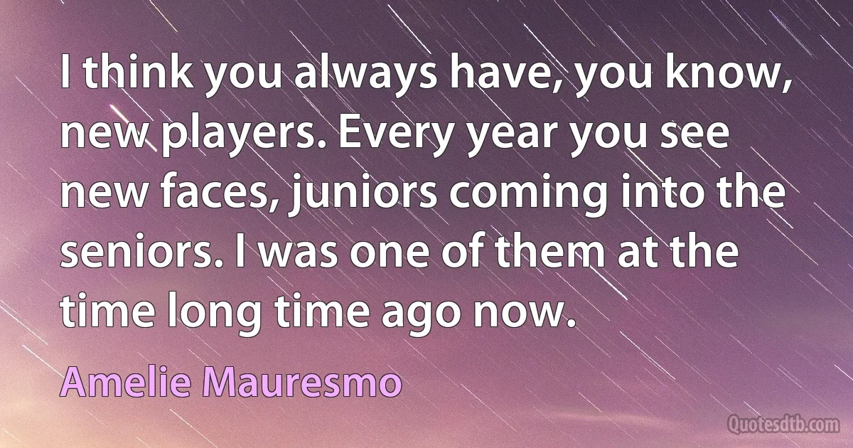 I think you always have, you know, new players. Every year you see new faces, juniors coming into the seniors. I was one of them at the time long time ago now. (Amelie Mauresmo)