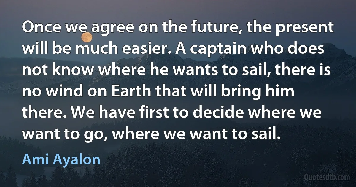 Once we agree on the future, the present will be much easier. A captain who does not know where he wants to sail, there is no wind on Earth that will bring him there. We have first to decide where we want to go, where we want to sail. (Ami Ayalon)