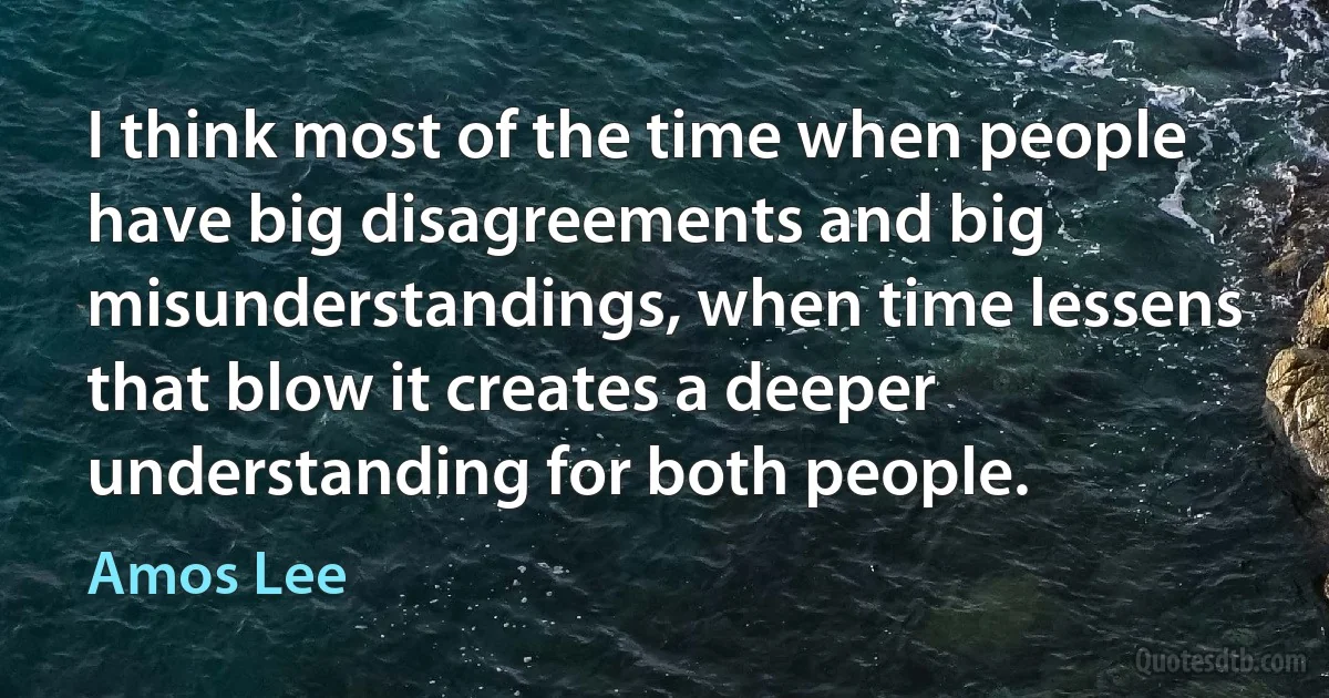 I think most of the time when people have big disagreements and big misunderstandings, when time lessens that blow it creates a deeper understanding for both people. (Amos Lee)