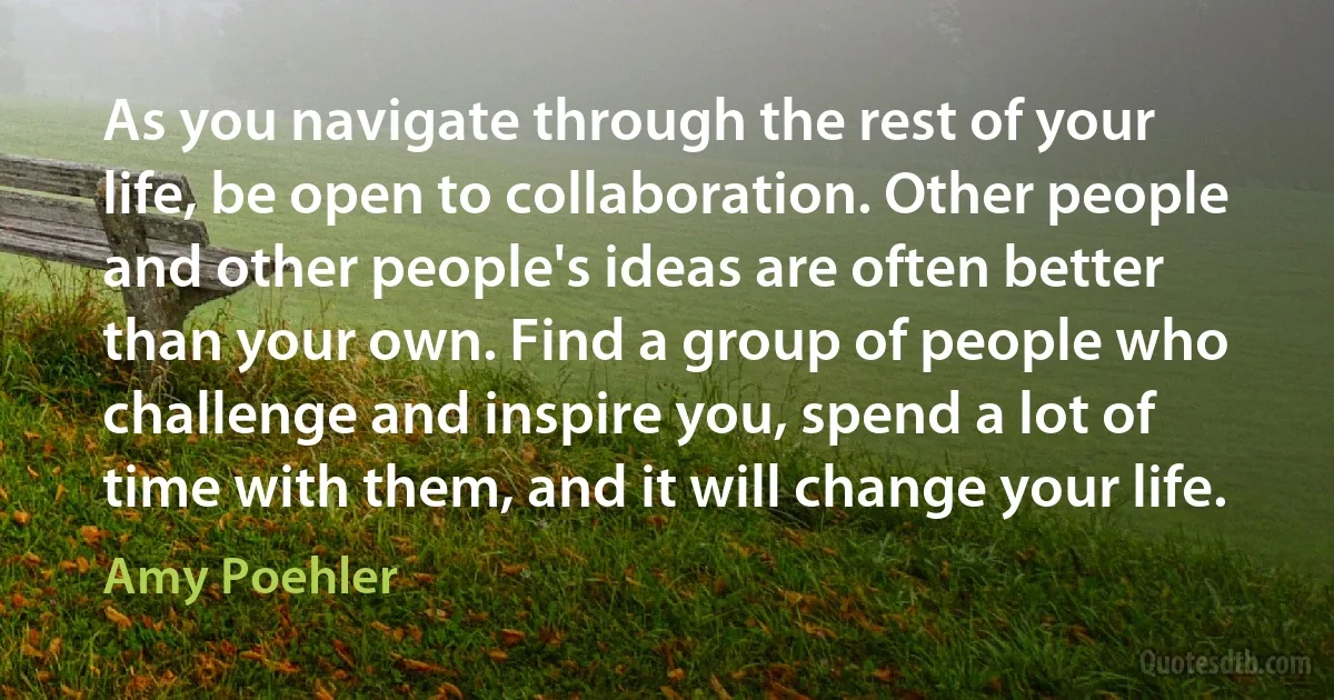 As you navigate through the rest of your life, be open to collaboration. Other people and other people's ideas are often better than your own. Find a group of people who challenge and inspire you, spend a lot of time with them, and it will change your life. (Amy Poehler)