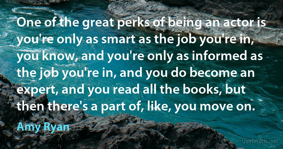 One of the great perks of being an actor is you're only as smart as the job you're in, you know, and you're only as informed as the job you're in, and you do become an expert, and you read all the books, but then there's a part of, like, you move on. (Amy Ryan)