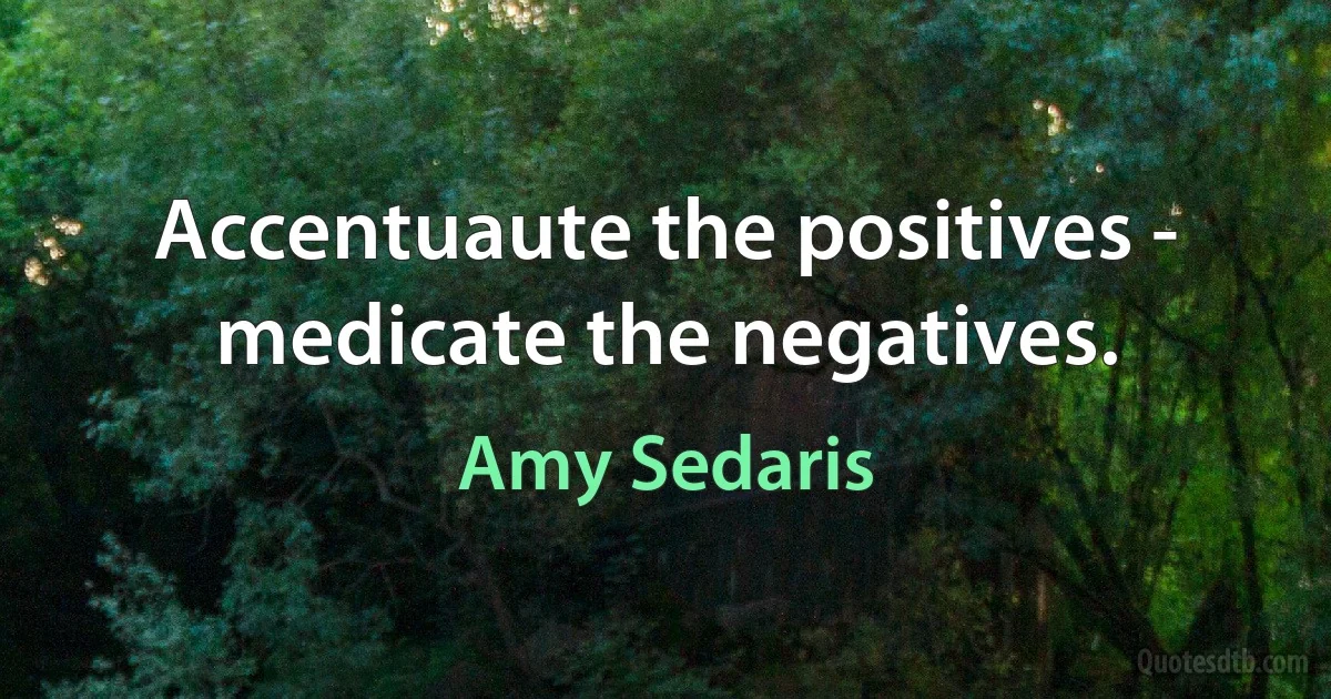 Accentuaute the positives - medicate the negatives. (Amy Sedaris)