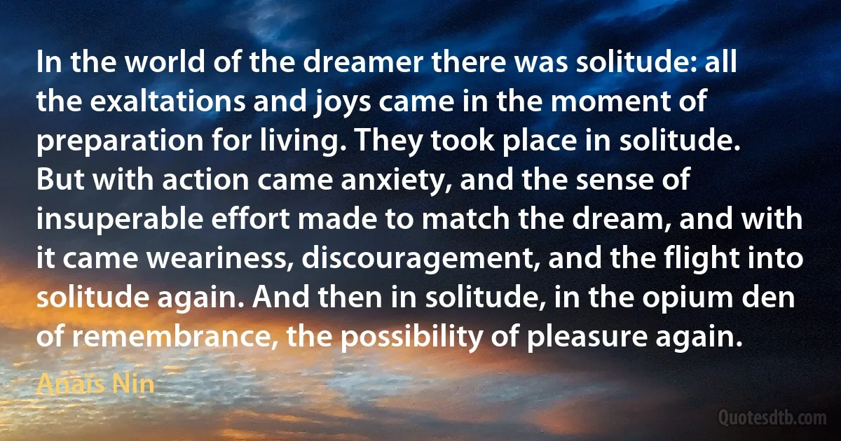 In the world of the dreamer there was solitude: all the exaltations and joys came in the moment of preparation for living. They took place in solitude. But with action came anxiety, and the sense of insuperable effort made to match the dream, and with it came weariness, discouragement, and the flight into solitude again. And then in solitude, in the opium den of remembrance, the possibility of pleasure again. (Anaïs Nin)