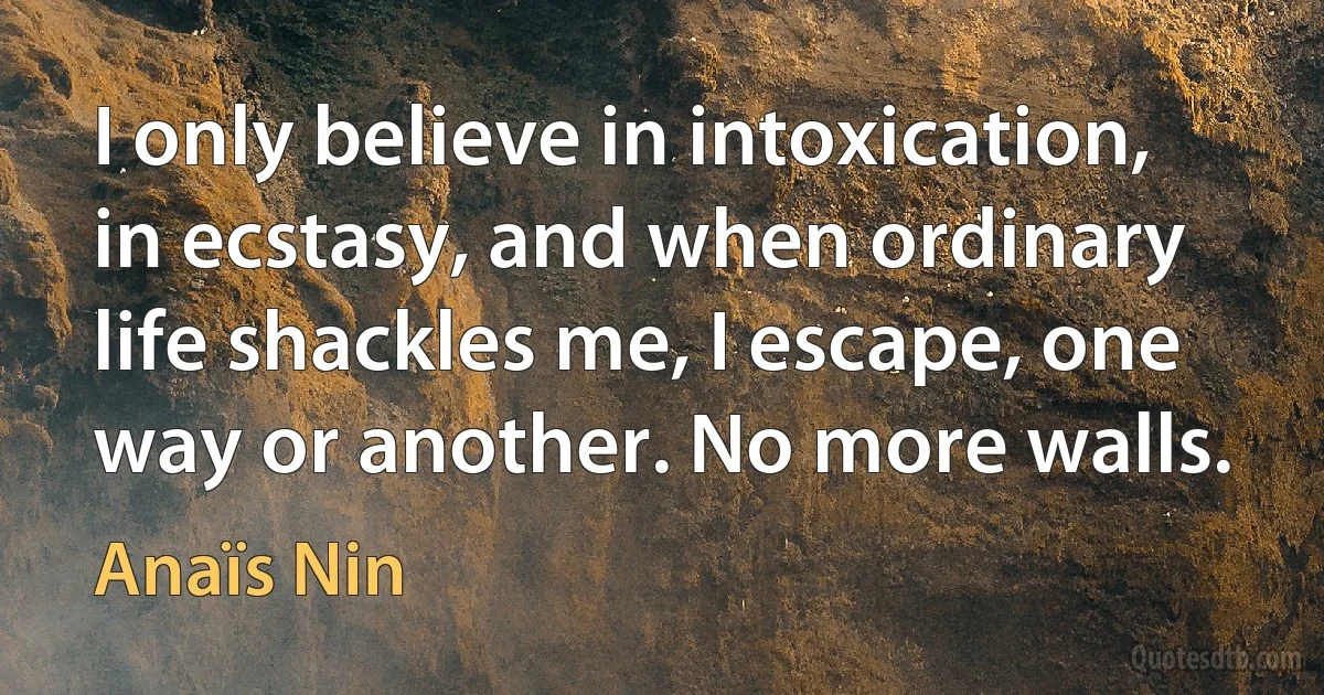 I only believe in intoxication, in ecstasy, and when ordinary life shackles me, I escape, one way or another. No more walls. (Anaïs Nin)