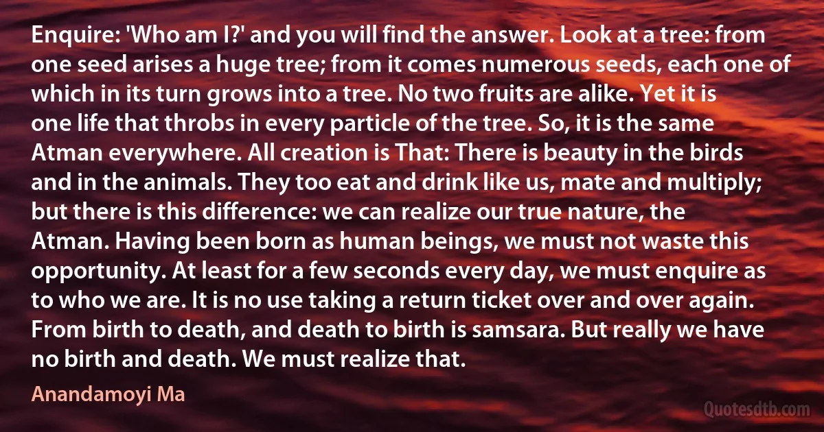 Enquire: 'Who am I?' and you will find the answer. Look at a tree: from one seed arises a huge tree; from it comes numerous seeds, each one of which in its turn grows into a tree. No two fruits are alike. Yet it is one life that throbs in every particle of the tree. So, it is the same Atman everywhere. All creation is That: There is beauty in the birds and in the animals. They too eat and drink like us, mate and multiply; but there is this difference: we can realize our true nature, the Atman. Having been born as human beings, we must not waste this opportunity. At least for a few seconds every day, we must enquire as to who we are. It is no use taking a return ticket over and over again. From birth to death, and death to birth is samsara. But really we have no birth and death. We must realize that. (Anandamoyi Ma)