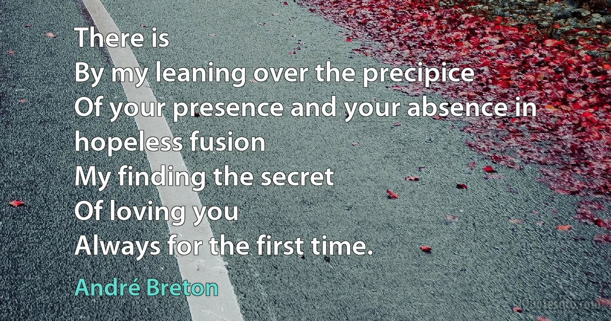 There is
By my leaning over the precipice
Of your presence and your absence in hopeless fusion
My finding the secret
Of loving you
Always for the first time. (André Breton)