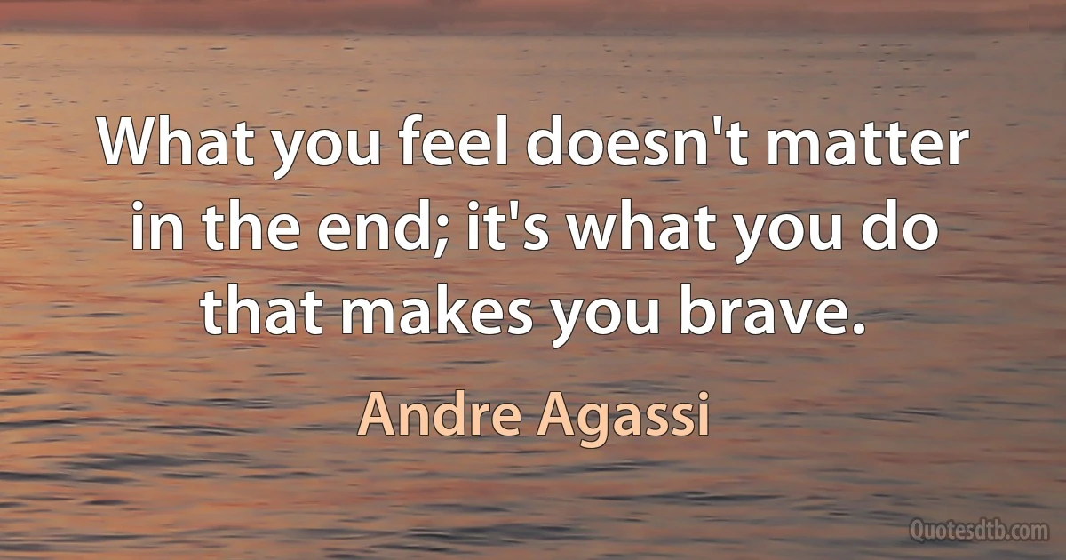 What you feel doesn't matter in the end; it's what you do that makes you brave. (Andre Agassi)