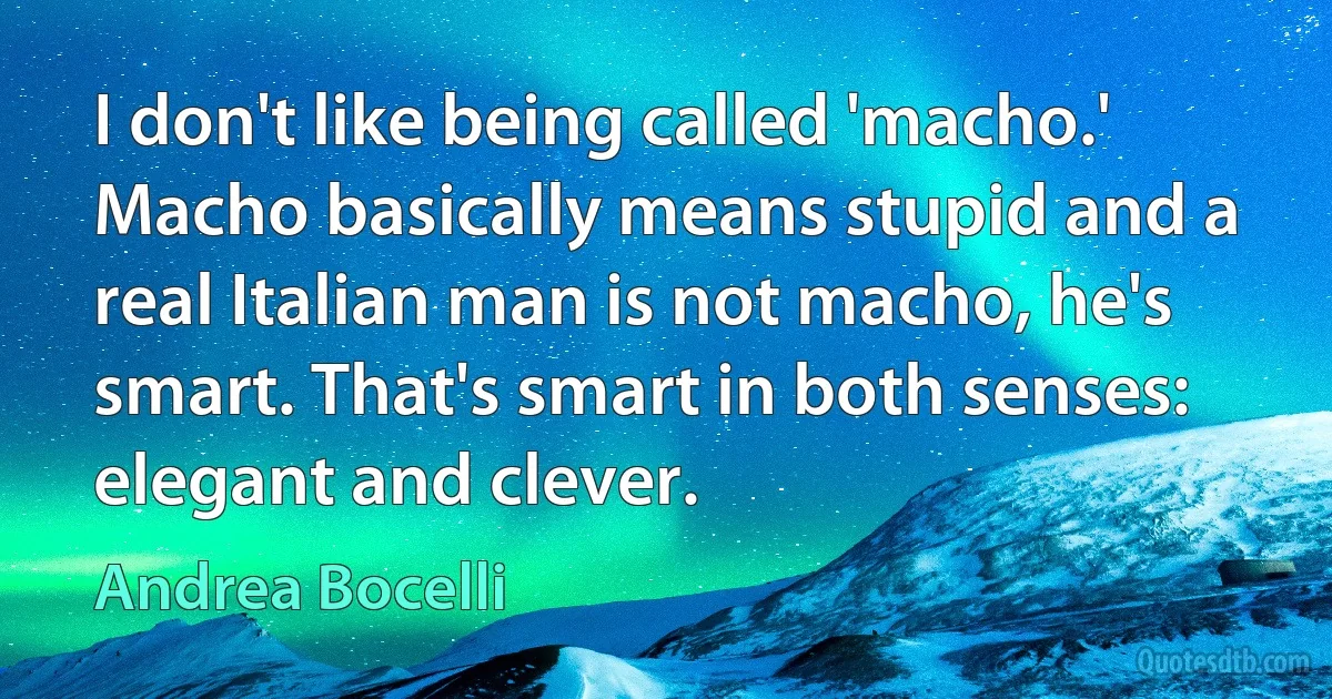 I don't like being called 'macho.' Macho basically means stupid and a real Italian man is not macho, he's smart. That's smart in both senses: elegant and clever. (Andrea Bocelli)