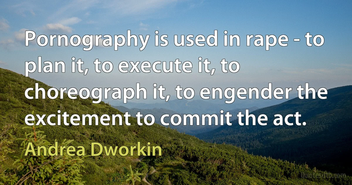 Pornography is used in rape - to plan it, to execute it, to choreograph it, to engender the excitement to commit the act. (Andrea Dworkin)