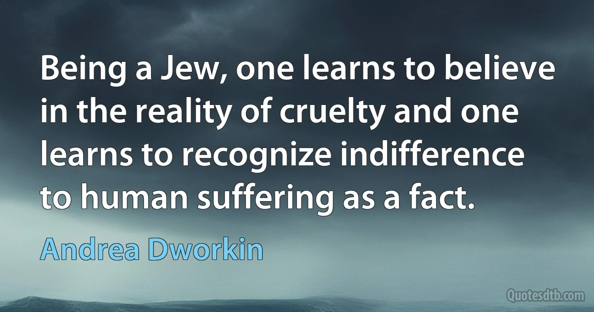 Being a Jew, one learns to believe in the reality of cruelty and one learns to recognize indifference to human suffering as a fact. (Andrea Dworkin)