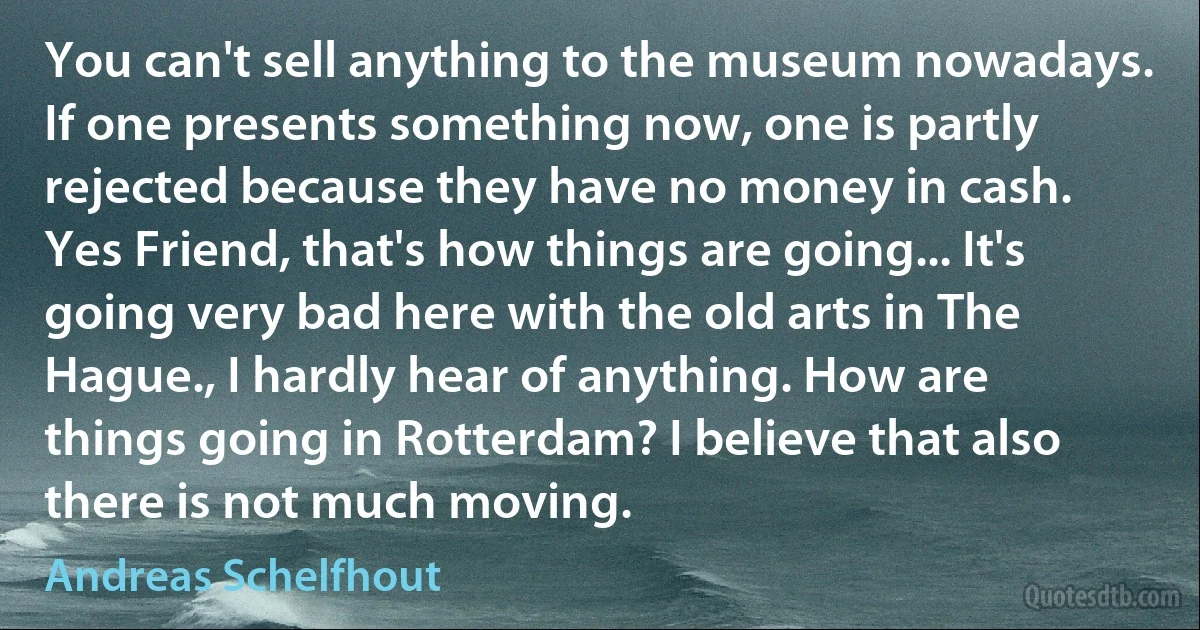 You can't sell anything to the museum nowadays. If one presents something now, one is partly rejected because they have no money in cash. Yes Friend, that's how things are going... It's going very bad here with the old arts in The Hague., I hardly hear of anything. How are things going in Rotterdam? I believe that also there is not much moving. (Andreas Schelfhout)