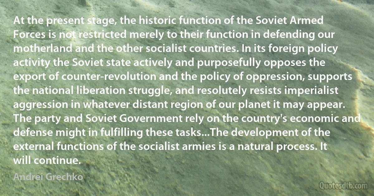 At the present stage, the historic function of the Soviet Armed Forces is not restricted merely to their function in defending our motherland and the other socialist countries. In its foreign policy activity the Soviet state actively and purposefully opposes the export of counter-revolution and the policy of oppression, supports the national liberation struggle, and resolutely resists imperialist aggression in whatever distant region of our planet it may appear. The party and Soviet Government rely on the country's economic and defense might in fulfilling these tasks...The development of the external functions of the socialist armies is a natural process. It will continue. (Andrei Grechko)