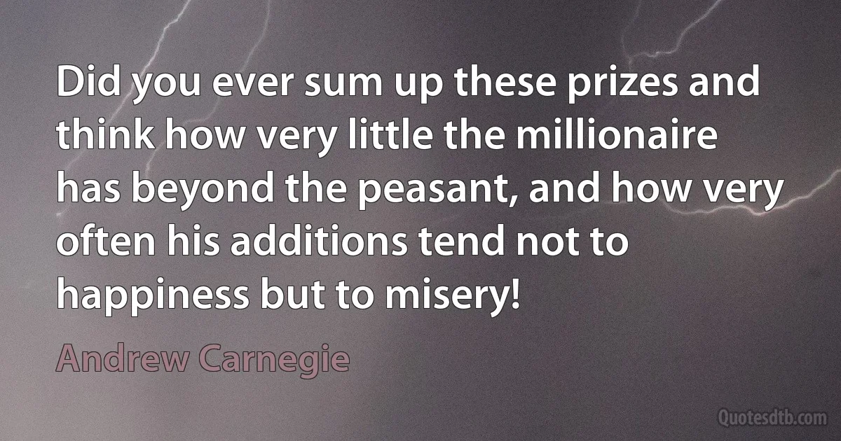 Did you ever sum up these prizes and think how very little the millionaire has beyond the peasant, and how very often his additions tend not to happiness but to misery! (Andrew Carnegie)