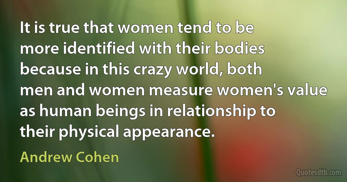 It is true that women tend to be more identified with their bodies because in this crazy world, both men and women measure women's value as human beings in relationship to their physical appearance. (Andrew Cohen)