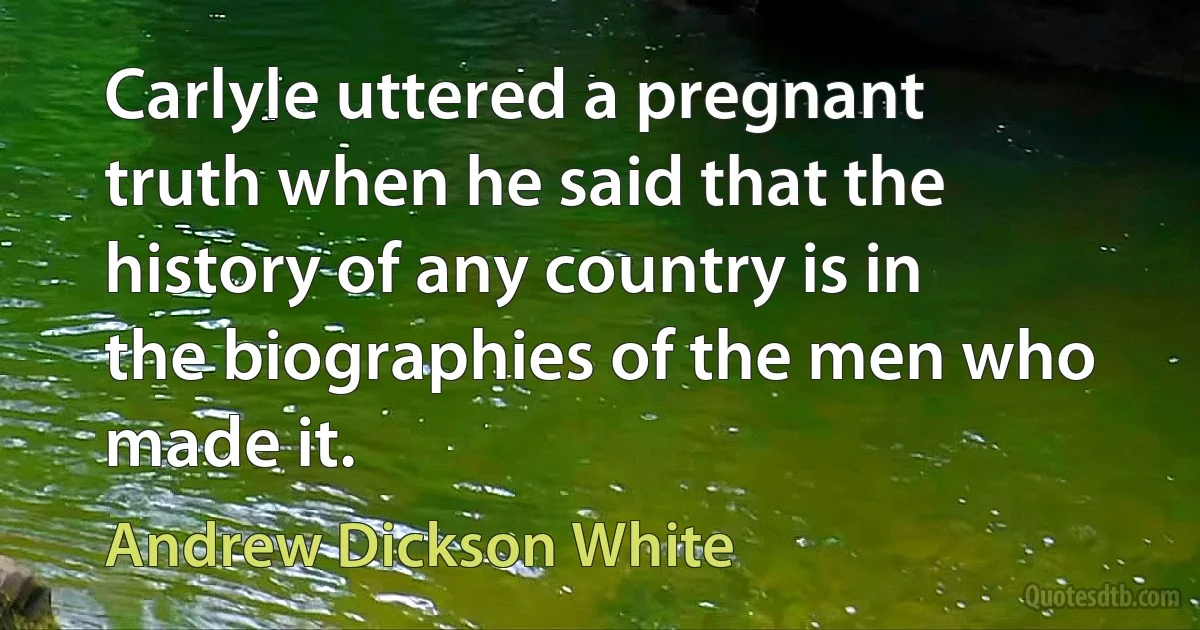 Carlyle uttered a pregnant truth when he said that the history of any country is in the biographies of the men who made it. (Andrew Dickson White)