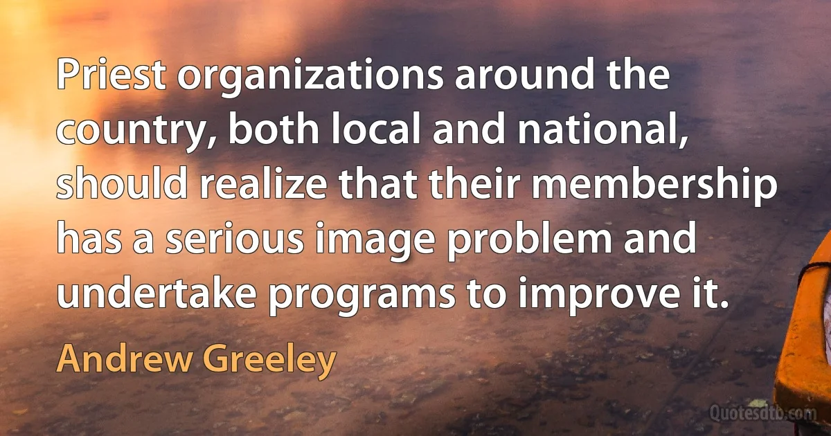 Priest organizations around the country, both local and national, should realize that their membership has a serious image problem and undertake programs to improve it. (Andrew Greeley)