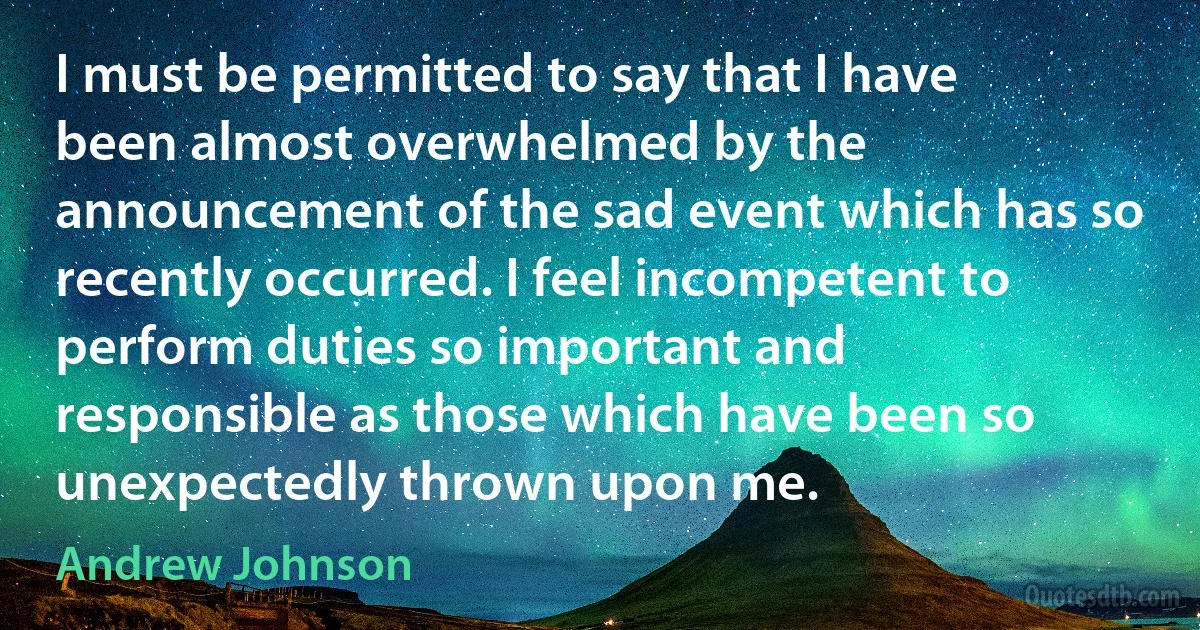 I must be permitted to say that I have been almost overwhelmed by the announcement of the sad event which has so recently occurred. I feel incompetent to perform duties so important and responsible as those which have been so unexpectedly thrown upon me. (Andrew Johnson)