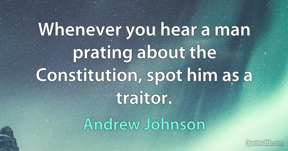 Whenever you hear a man prating about the Constitution, spot him as a traitor. (Andrew Johnson)