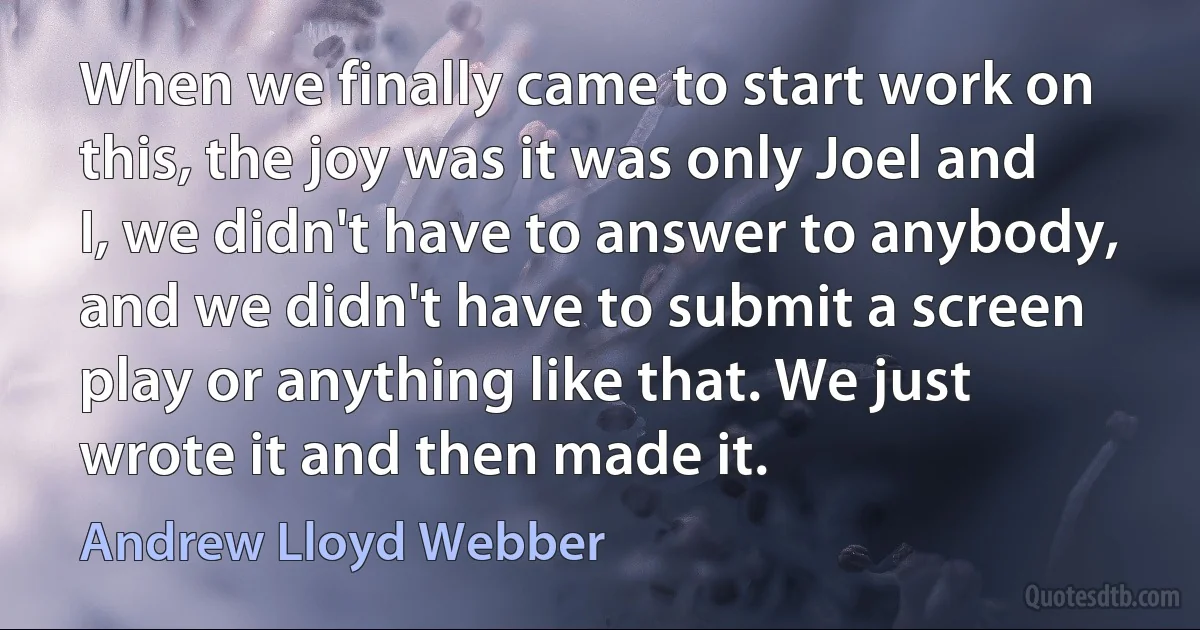 When we finally came to start work on this, the joy was it was only Joel and I, we didn't have to answer to anybody, and we didn't have to submit a screen play or anything like that. We just wrote it and then made it. (Andrew Lloyd Webber)