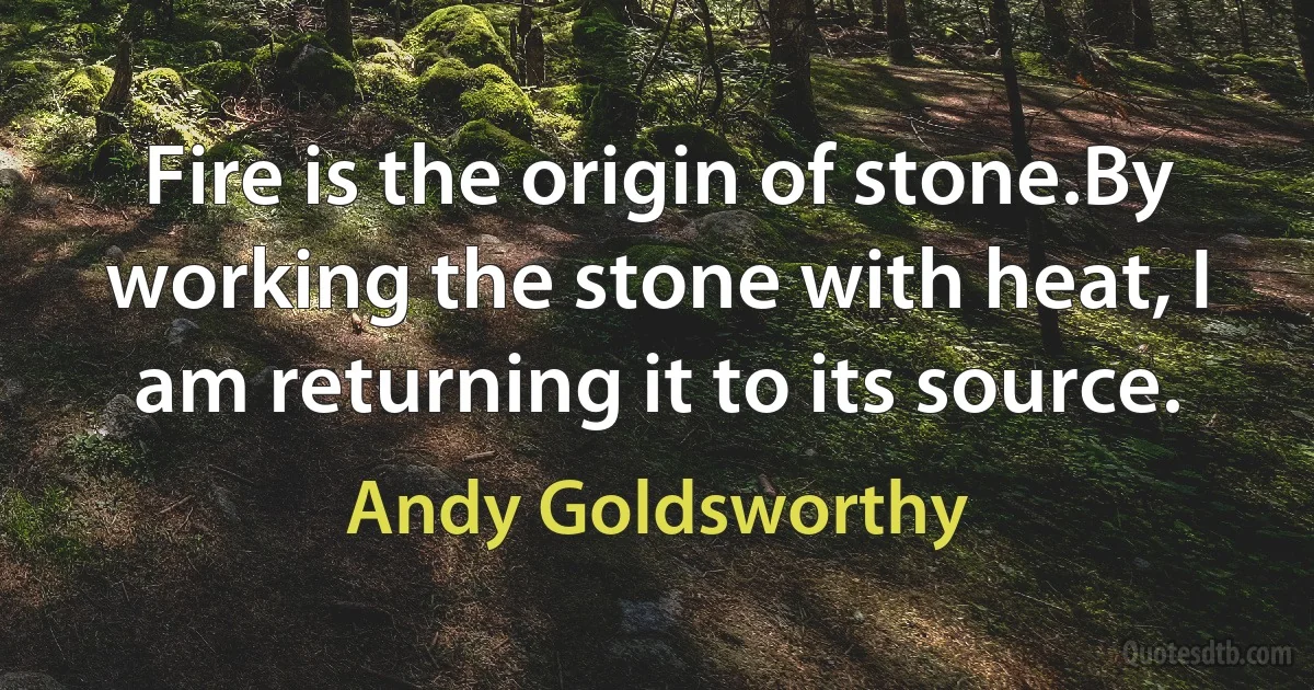 Fire is the origin of stone.By working the stone with heat, I am returning it to its source. (Andy Goldsworthy)