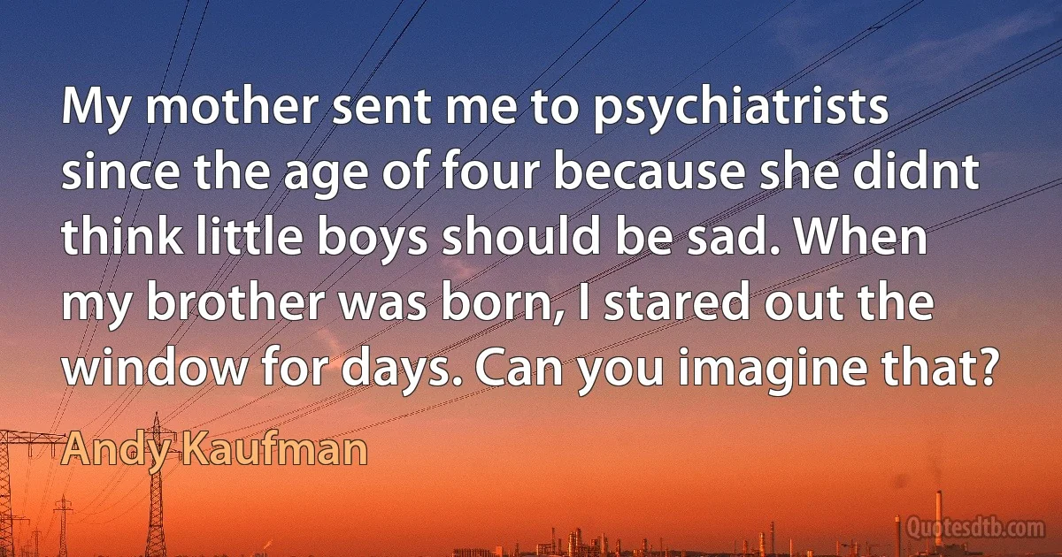 My mother sent me to psychiatrists since the age of four because she didnt think little boys should be sad. When my brother was born, I stared out the window for days. Can you imagine that? (Andy Kaufman)