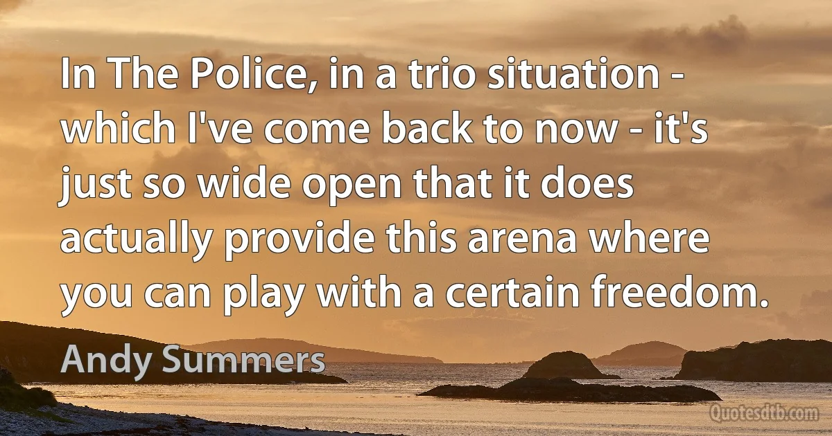 In The Police, in a trio situation - which I've come back to now - it's just so wide open that it does actually provide this arena where you can play with a certain freedom. (Andy Summers)