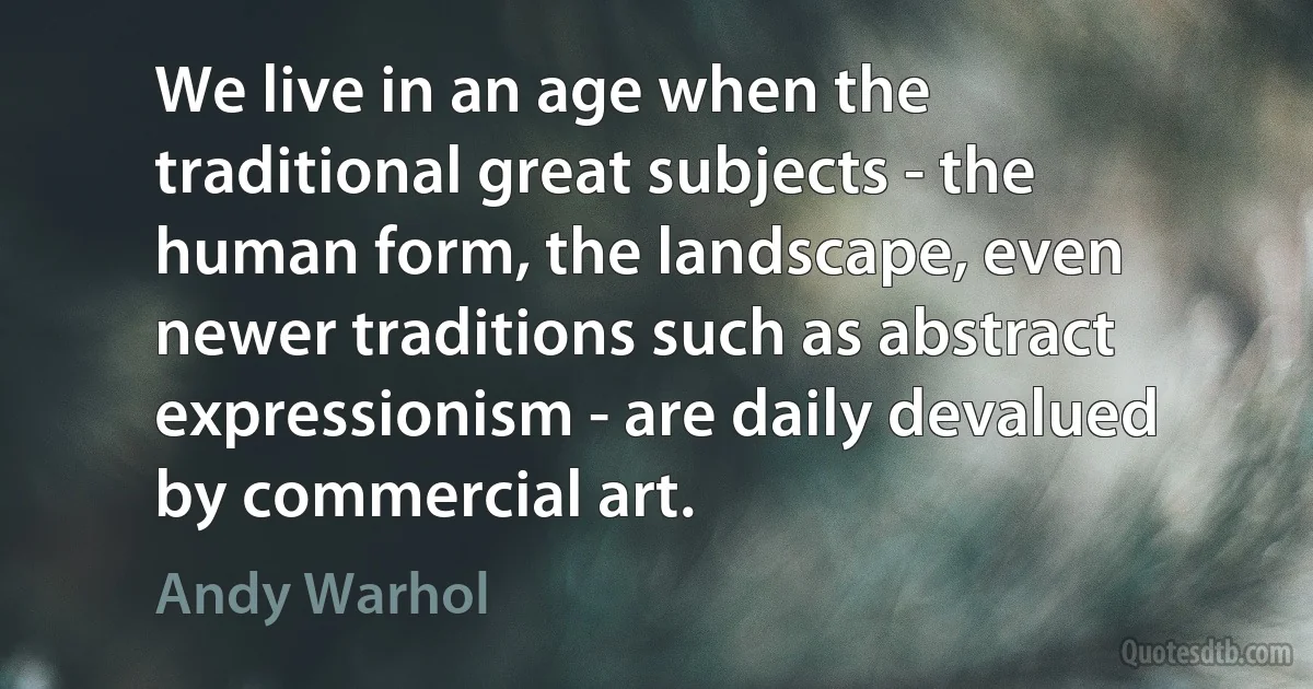 We live in an age when the traditional great subjects - the human form, the landscape, even newer traditions such as abstract expressionism - are daily devalued by commercial art. (Andy Warhol)