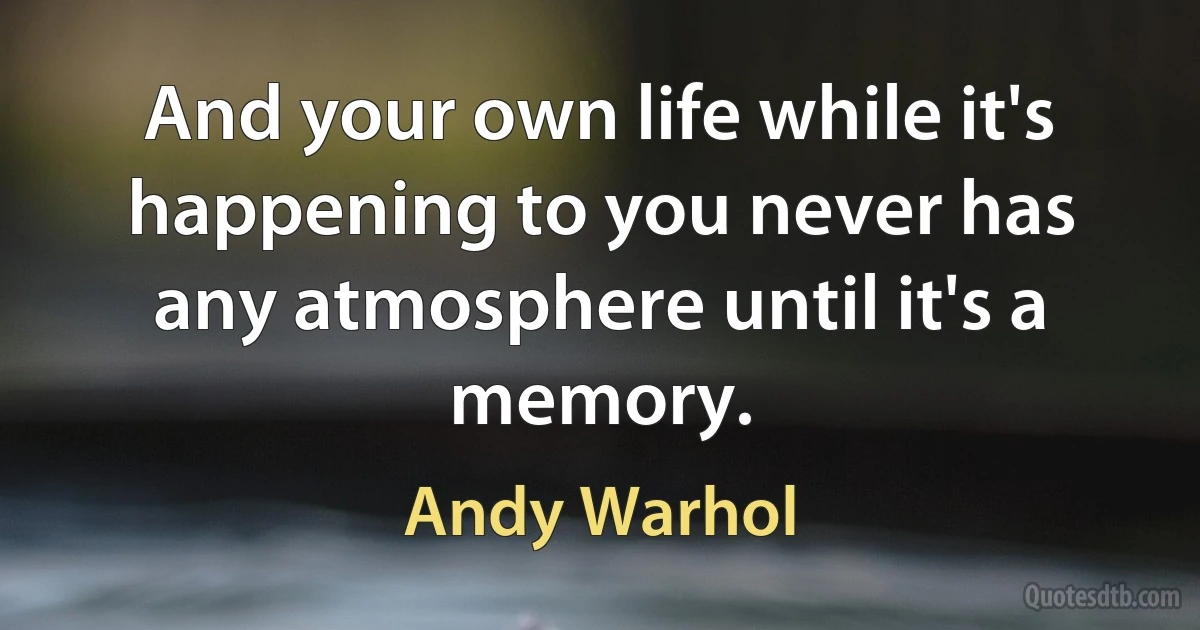 And your own life while it's happening to you never has any atmosphere until it's a memory. (Andy Warhol)