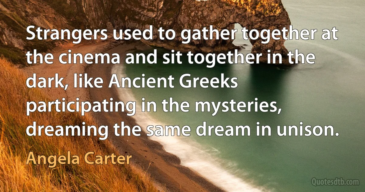 Strangers used to gather together at the cinema and sit together in the dark, like Ancient Greeks participating in the mysteries, dreaming the same dream in unison. (Angela Carter)