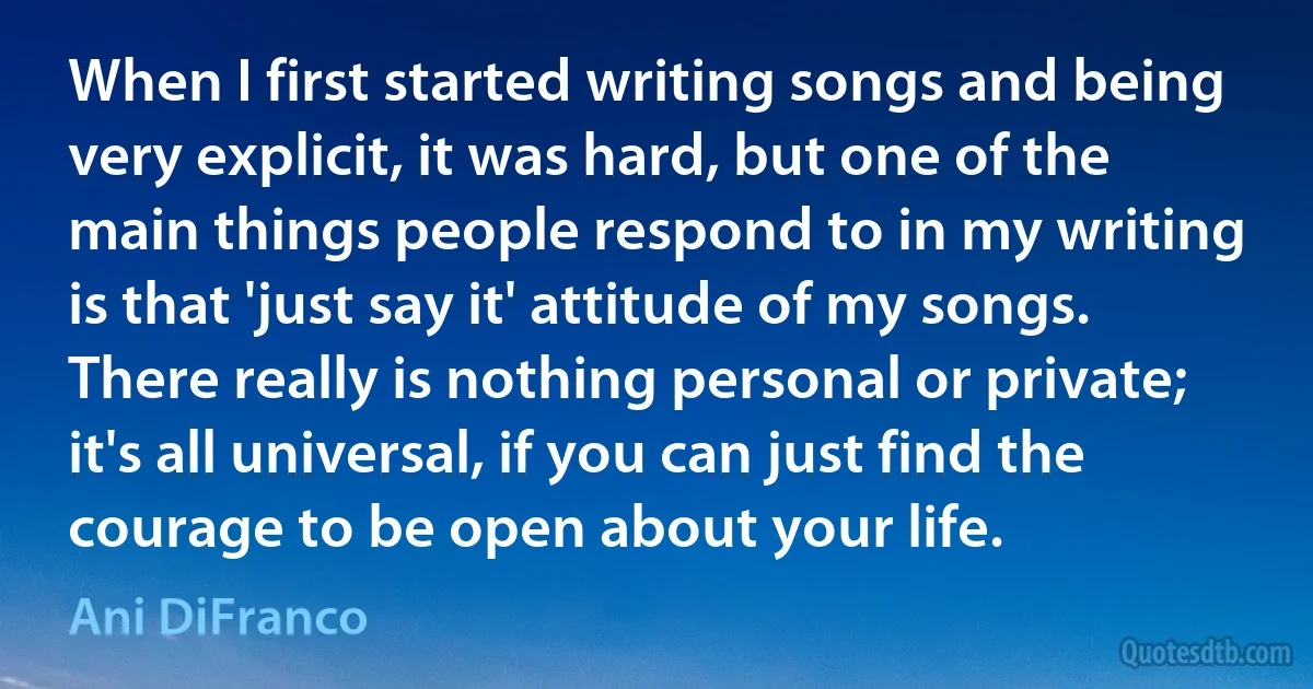 When I first started writing songs and being very explicit, it was hard, but one of the main things people respond to in my writing is that 'just say it' attitude of my songs. There really is nothing personal or private; it's all universal, if you can just find the courage to be open about your life. (Ani DiFranco)