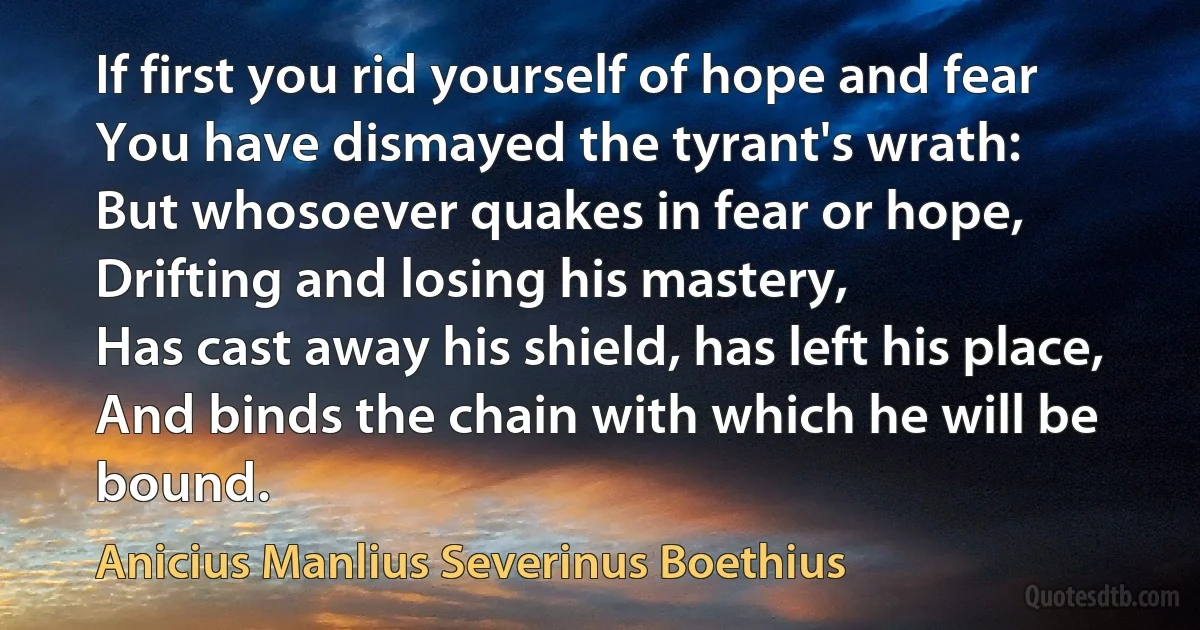 If first you rid yourself of hope and fear
You have dismayed the tyrant's wrath:
But whosoever quakes in fear or hope,
Drifting and losing his mastery,
Has cast away his shield, has left his place,
And binds the chain with which he will be bound. (Anicius Manlius Severinus Boethius)