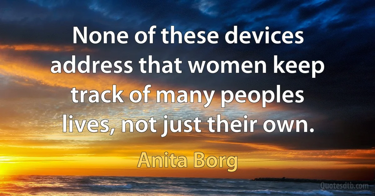 None of these devices address that women keep track of many peoples lives, not just their own. (Anita Borg)