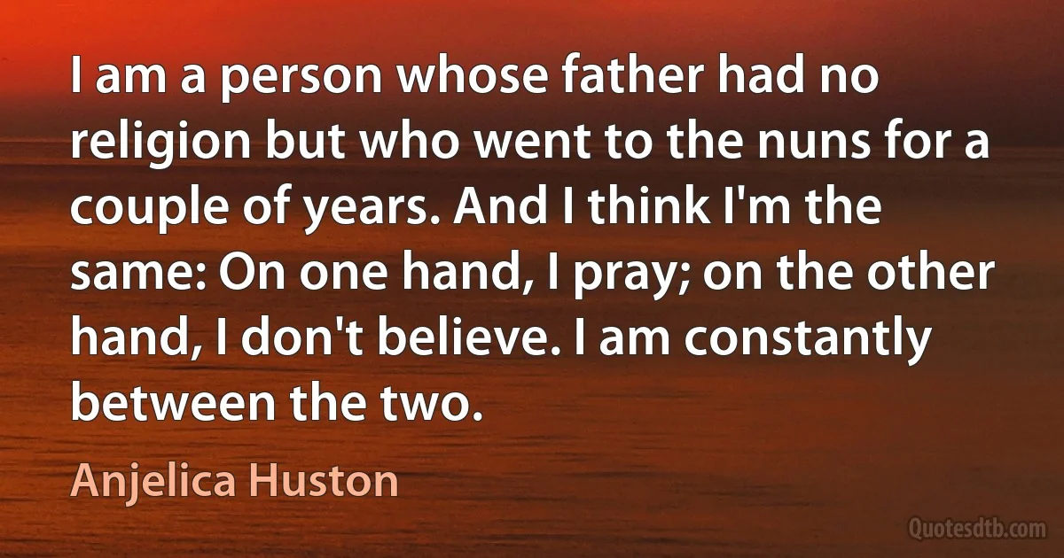 I am a person whose father had no religion but who went to the nuns for a couple of years. And I think I'm the same: On one hand, I pray; on the other hand, I don't believe. I am constantly between the two. (Anjelica Huston)