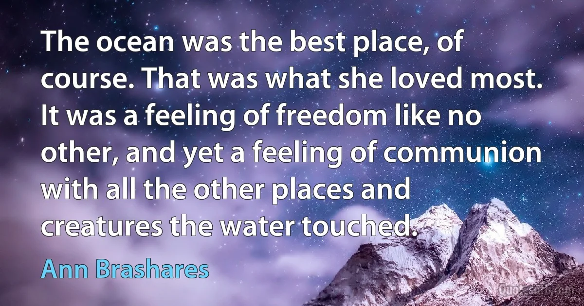 The ocean was the best place, of course. That was what she loved most. It was a feeling of freedom like no other, and yet a feeling of communion with all the other places and creatures the water touched. (Ann Brashares)