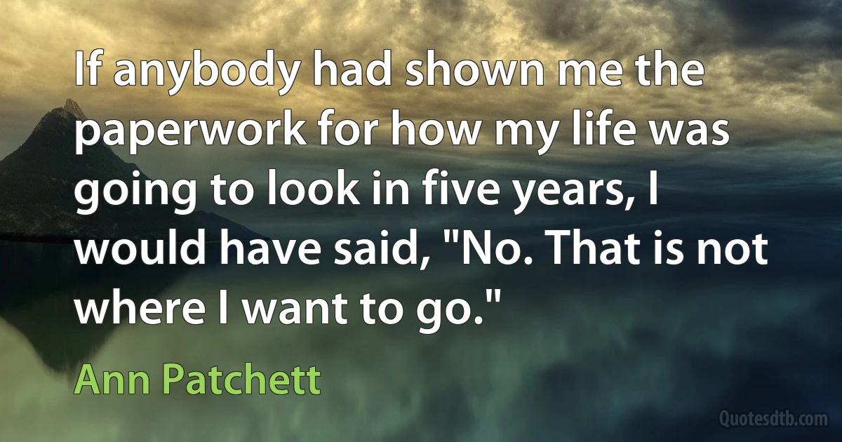 If anybody had shown me the paperwork for how my life was going to look in five years, I would have said, "No. That is not where I want to go." (Ann Patchett)