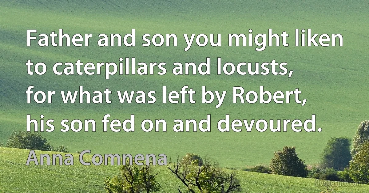 Father and son you might liken to caterpillars and locusts, for what was left by Robert, his son fed on and devoured. (Anna Comnena)