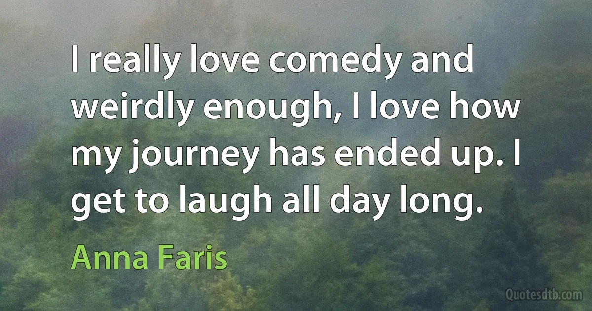 I really love comedy and weirdly enough, I love how my journey has ended up. I get to laugh all day long. (Anna Faris)