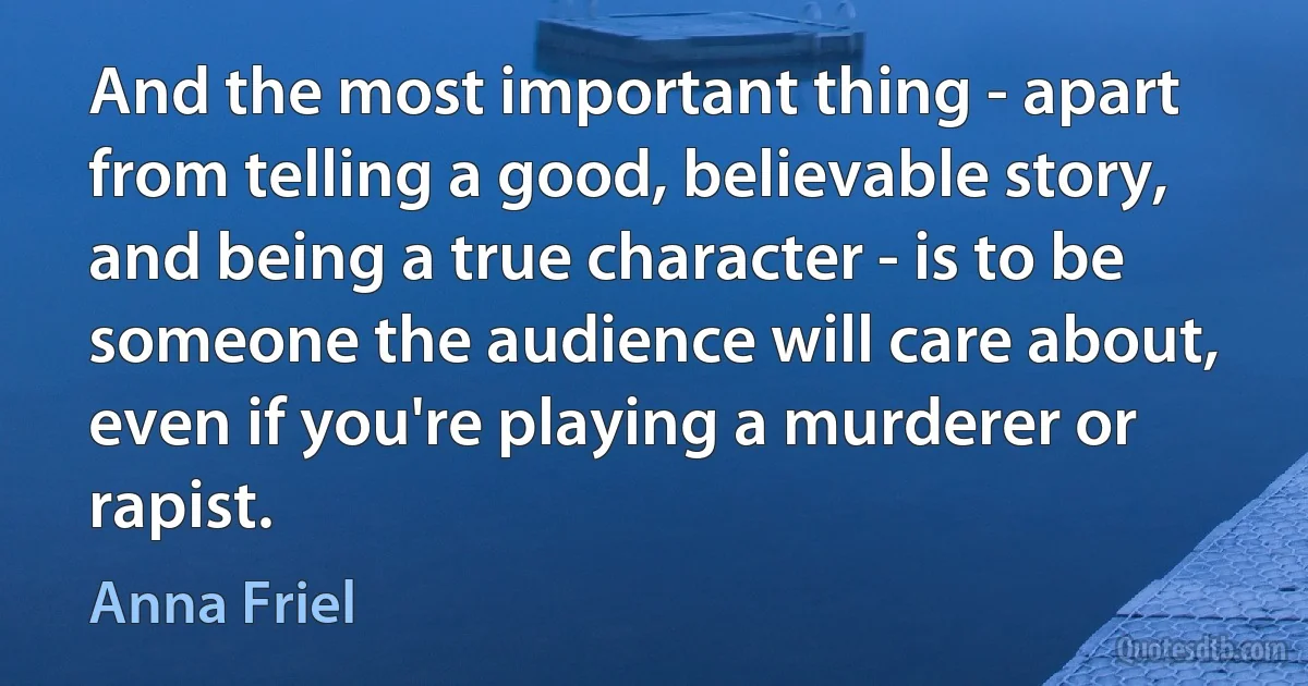 And the most important thing - apart from telling a good, believable story, and being a true character - is to be someone the audience will care about, even if you're playing a murderer or rapist. (Anna Friel)