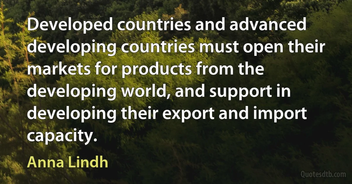 Developed countries and advanced developing countries must open their markets for products from the developing world, and support in developing their export and import capacity. (Anna Lindh)