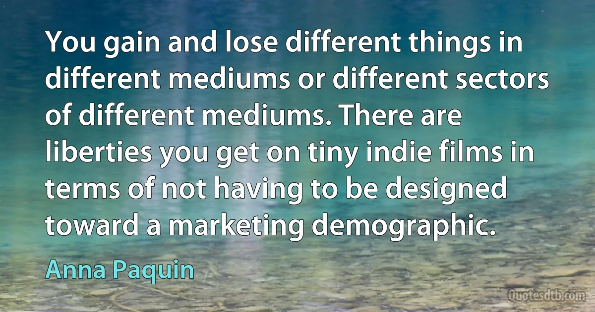 You gain and lose different things in different mediums or different sectors of different mediums. There are liberties you get on tiny indie films in terms of not having to be designed toward a marketing demographic. (Anna Paquin)