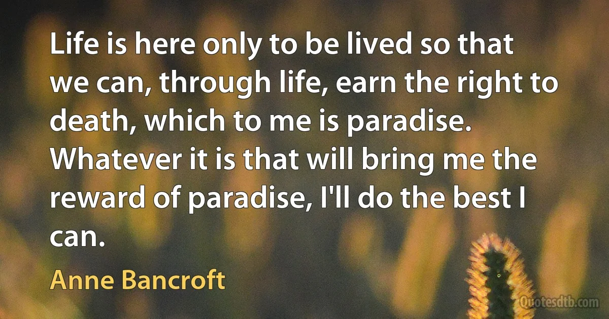 Life is here only to be lived so that we can, through life, earn the right to death, which to me is paradise. Whatever it is that will bring me the reward of paradise, I'll do the best I can. (Anne Bancroft)