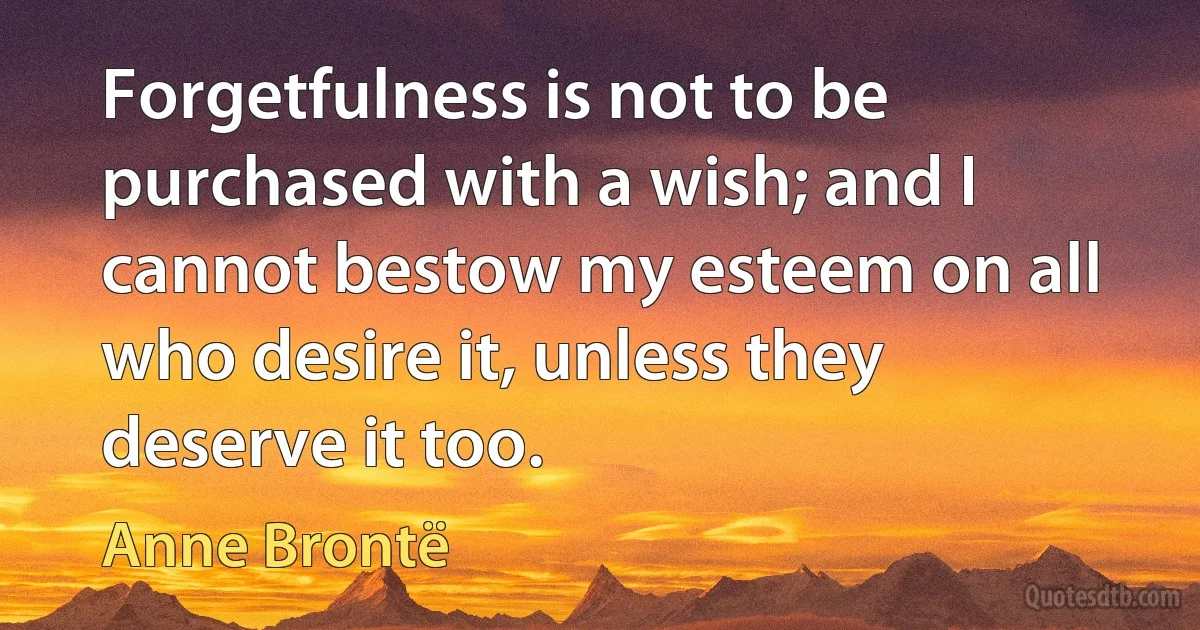 Forgetfulness is not to be purchased with a wish; and I cannot bestow my esteem on all who desire it, unless they deserve it too. (Anne Brontë)