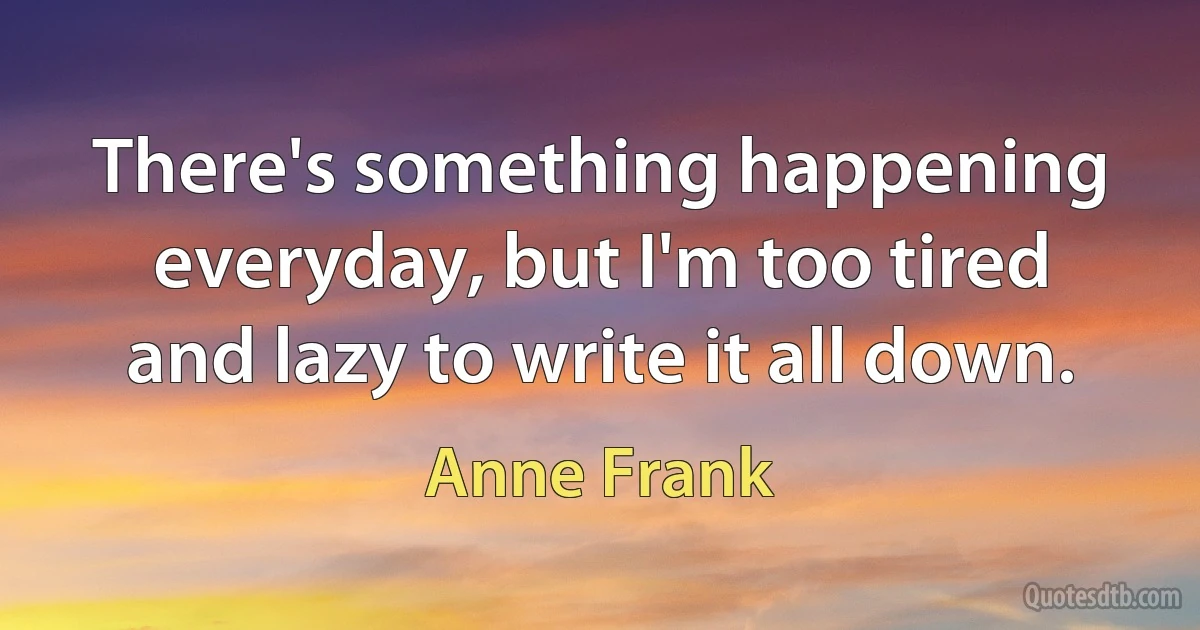 There's something happening everyday, but I'm too tired and lazy to write it all down. (Anne Frank)