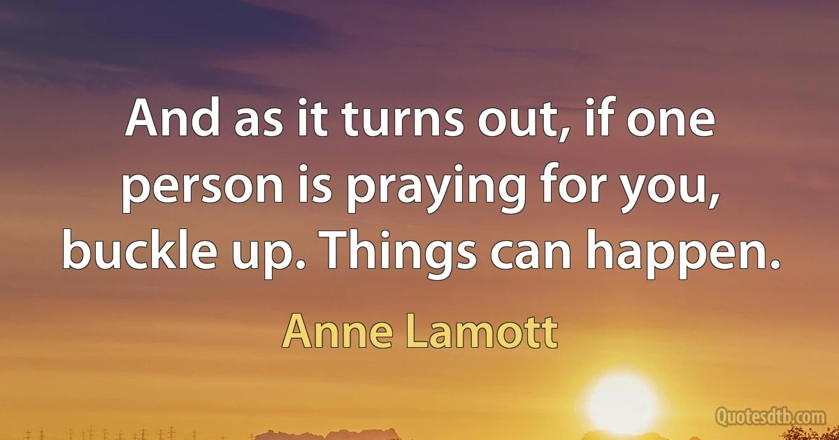 And as it turns out, if one person is praying for you, buckle up. Things can happen. (Anne Lamott)